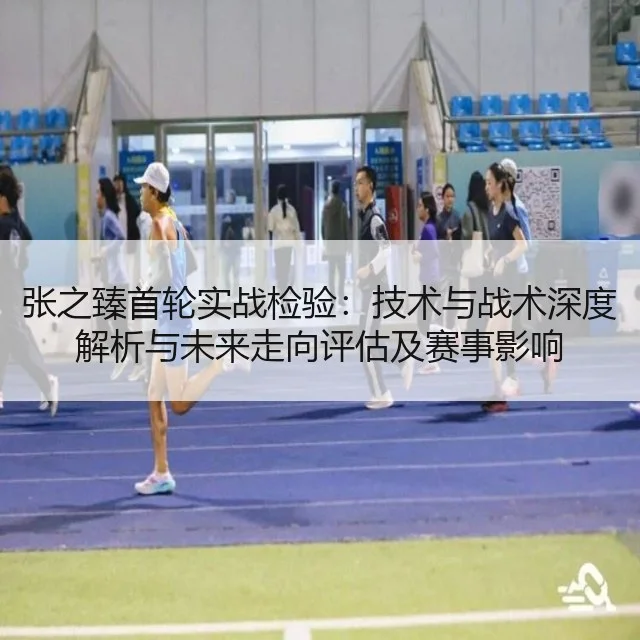 张之臻首轮实战检验：技术与战术深度解析与未来走向评估及赛事影响